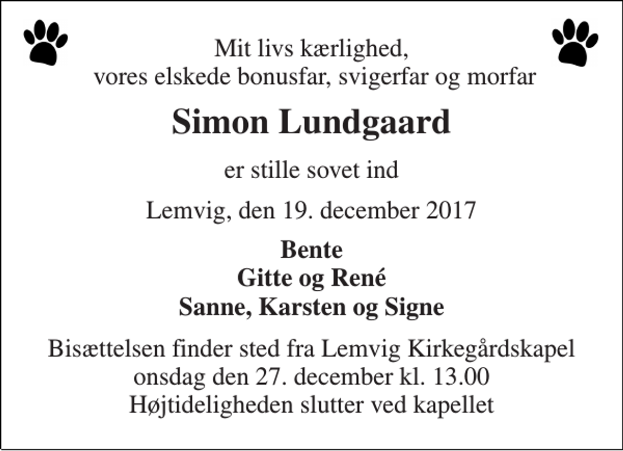 <p>Mit livs kærlighed, vores elskede bonusfar, svigerfar og morfar<br />Simon Lundgaard<br />er stille sovet ind<br />Lemvig, den 19. december 2017<br />Bente Gitte og René Sanne, Karsten og Signe<br />Bisættelsen finder sted fra Lemvig Kirkegårdskapel onsdag den 27. december kl. 13.00 Højtideligheden slutter ved kapellet</p>
