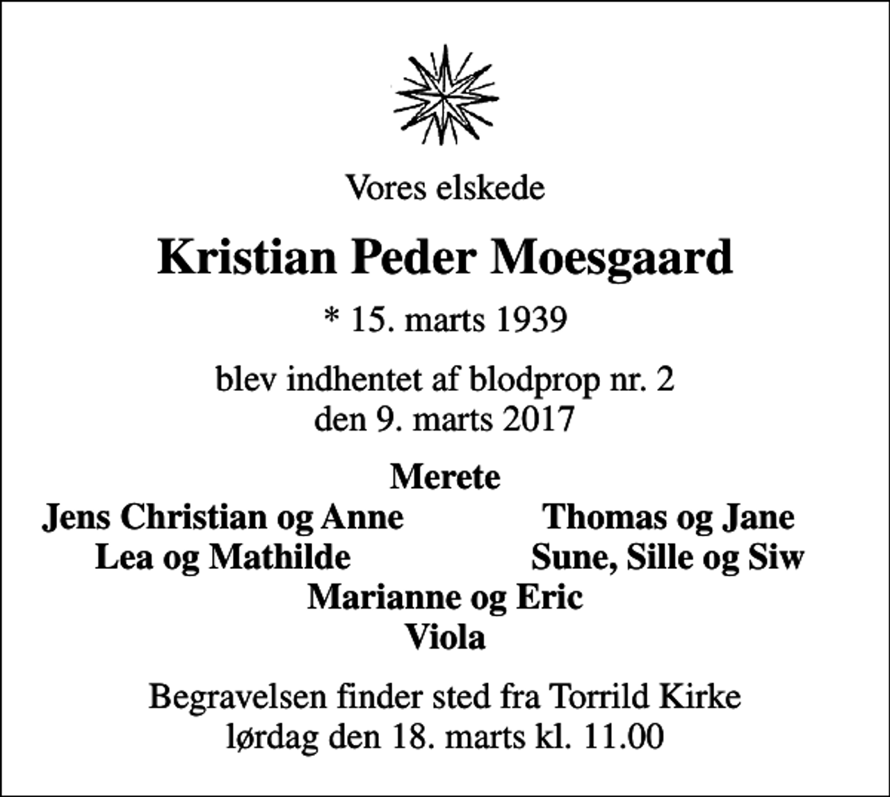 <p>Vores elskede<br />Kristian Peder Moesgaard<br />* 15. marts 1939<br />blev indhentet af blodprop nr. 2 den 9. marts 2017<br />Merete<br />Jens Christian og Anne<br />Thomas og Jane<br />Lea og Mathilde<br />Sune, Sille og Siw<br />Begravelsen finder sted fra Torrild Kirke lørdag den 18. marts kl. 11.00</p>