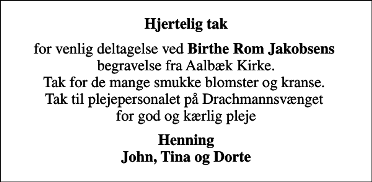 <p>Hjertelig tak<br />for venlig deltagelse ved <em>Birthe Rom Jakobsens</em> begravelse fra Aalbæk Kirke. Tak for de mange smukke blomster og kranse. Tak til plejepersonalet på Drachmannsvænget for god og kærlig pleje<br />Henning John, Tina og Dorte</p>