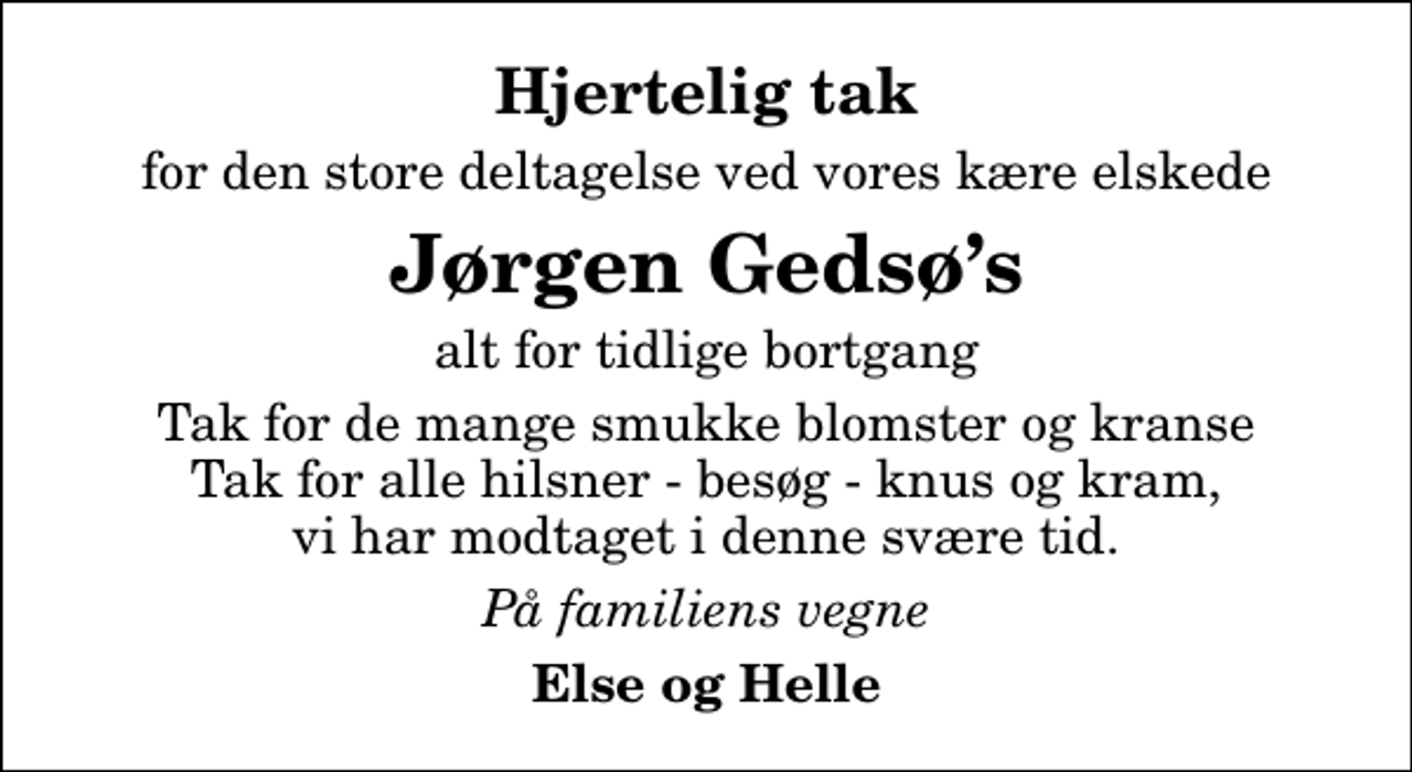 <p>Hjertelig tak<br />for den store deltagelse ved vores kære elskede<br />Jørgen Gedsøs<br />alt for tidlige bortgang<br />Tak for de mange smukke blomster og kranse Tak for alle hilsner - besøg - knus og kram, vi har modtaget i denne svære tid.<br />På familiens vegne<br />Else og Helle</p>