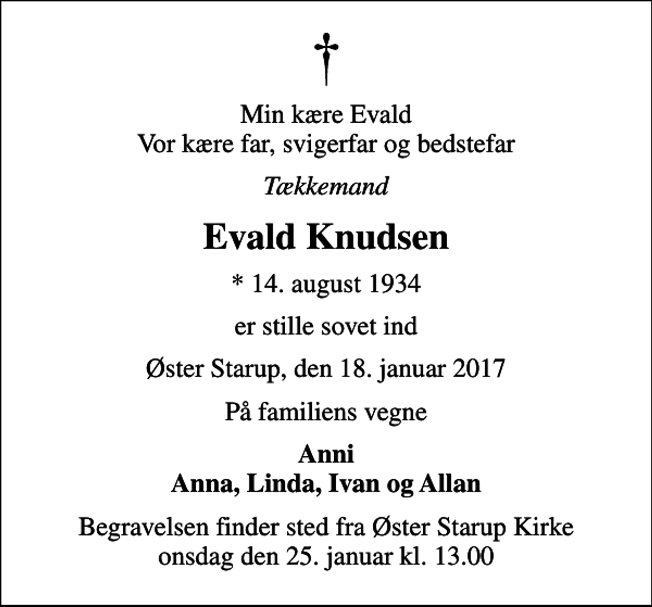 <p>Min kære Evald Vor kære far, svigerfar og bedstefar<br />Tækkemand<br />Evald Knudsen<br />* 14. august 1934<br />er stille sovet ind<br />Øster Starup, den 18. januar 2017<br />På familiens vegne<br />Anni Anna, Linda, Ivan og Allan<br />Begravelsen finder sted fra Øster Starup Kirke onsdag den 25. januar kl. 13.00</p>
