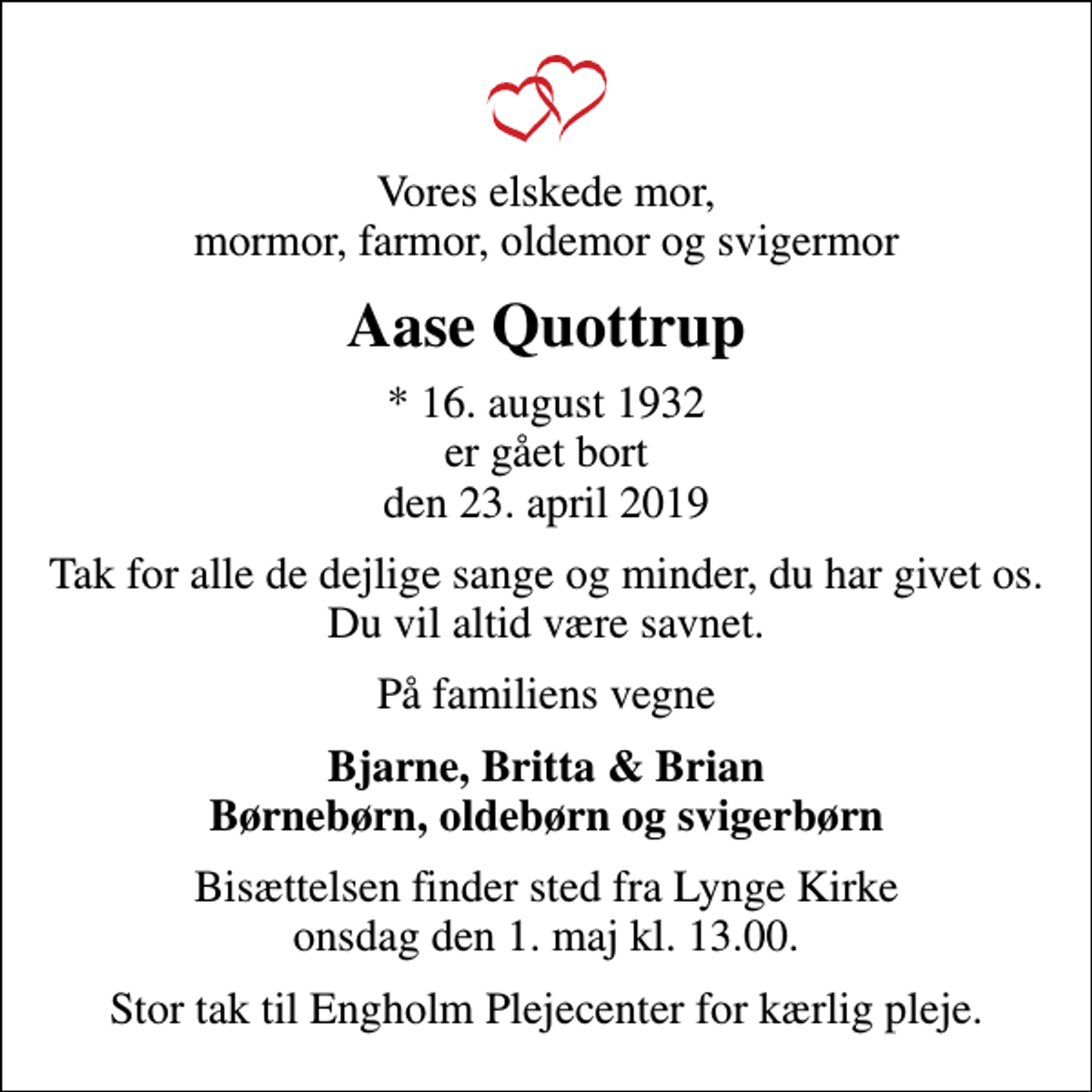 <p>Vores elskede mor, mormor, farmor, oldemor og svigermor<br />Aase Quottrup<br />* 16. august 1932 er gået bort den 23. april 2019<br />Tak for alle de dejlige sange og minder, du har givet os. Du vil altid være savnet.<br />På familiens vegne<br />Bjarne, Britta &amp; Brian Børnebørn, oldebørn og svigerbørn<br />Bisættelsen finder sted fra Lynge Kirke onsdag den 1. maj kl. 13.00<br />Bisættelsen finder sted fra Lynge Kirke onsdag den 1. maj kl. 13.00.<br />Stor tak til Engholm Plejecenter for kærlig pleje.</p>