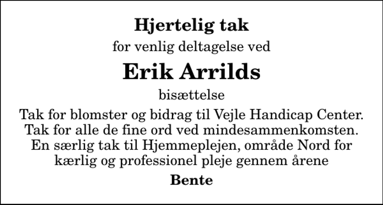 <p>Hjertelig tak<br />for venlig deltagelse ved<br />Erik Arrilds<br />bisættelse<br />Tak for blomster og bidrag til Vejle Handicap Center. Tak for alle de fine ord ved mindesammenkomsten. En særlig tak til Hjemmeplejen, område Nord for kærlig og professionel pleje gennem årene<br />Bente</p>