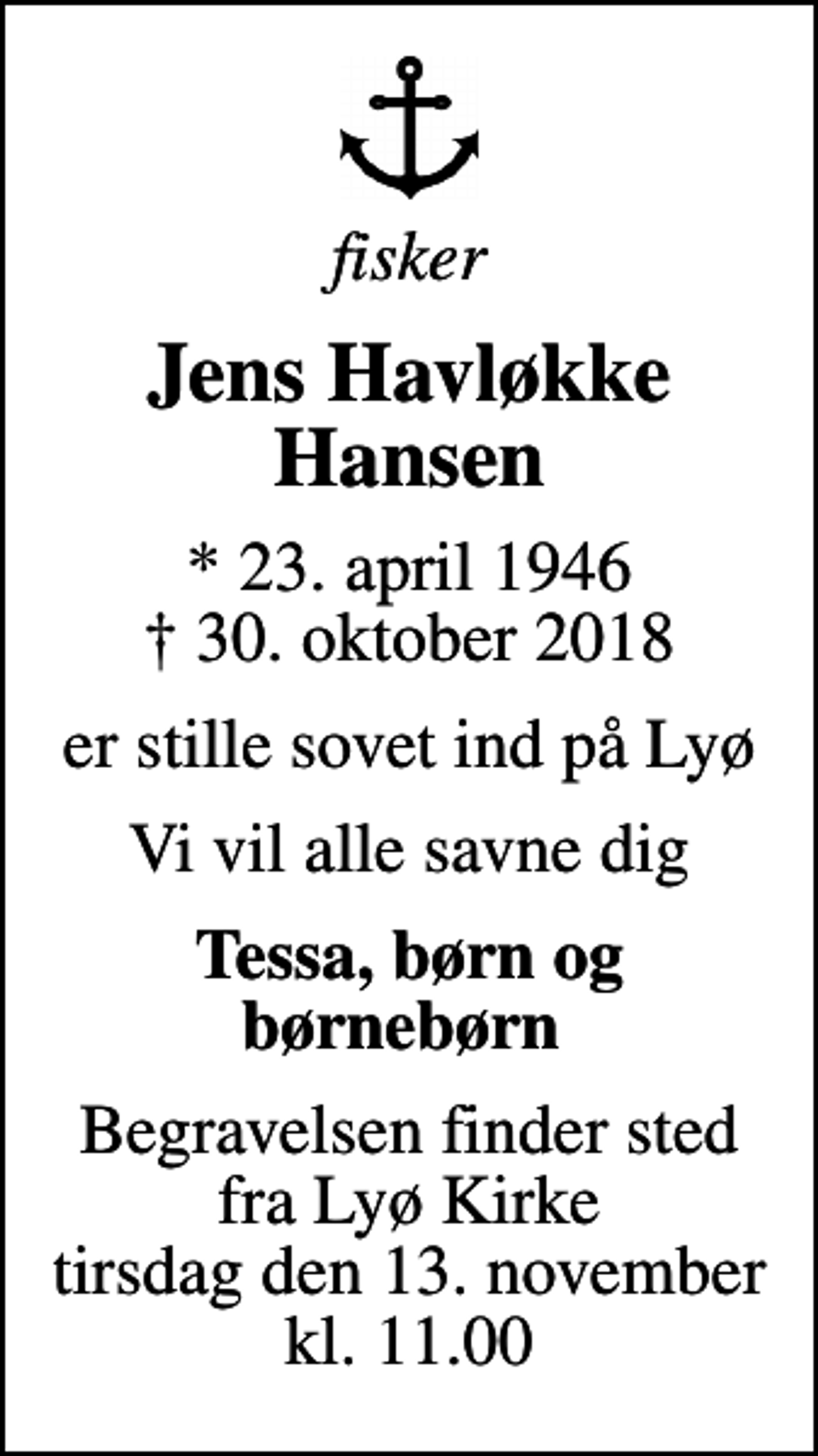 <p>fisker<br />Jens Havløkke Hansen<br />* 23. april 1946 ✝ 30. oktober 2018<br />er stille sovet ind på Lyø<br />Vi vil alle savne dig<br />Tessa, børn og børnebørn<br />Begravelsen finder sted fra Lyø Kirke tirsdag den 13. november kl. 11.00</p>