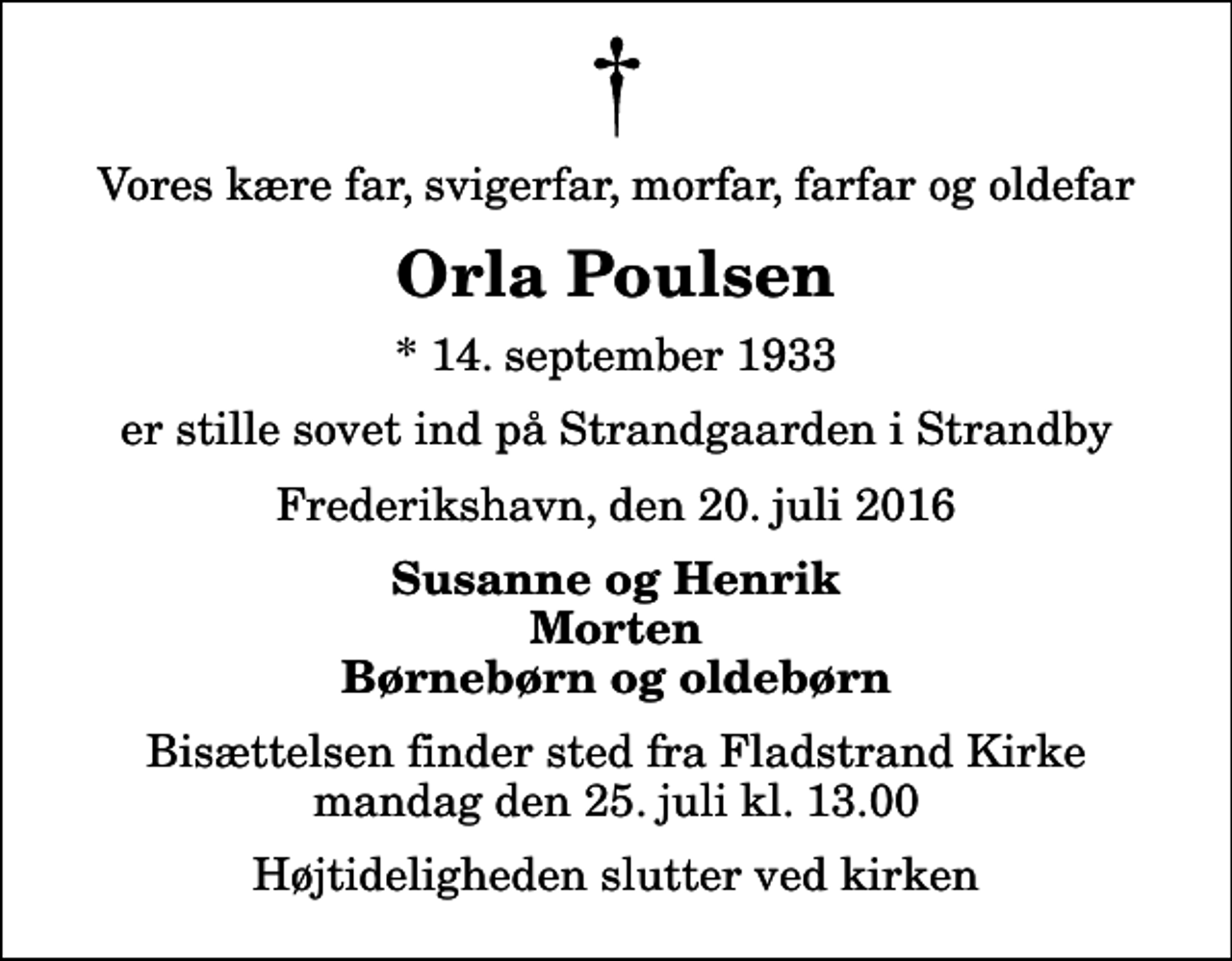 <p>Vores kære far, svigerfar, morfar, farfar og oldefar<br />Orla Poulsen<br />* 14. september 1933<br />er stille sovet ind på Strandgaarden i Strandby<br />Frederikshavn, den 20. juli 2016<br />Susanne og Henrik Morten Børnebørn og oldebørn<br />Bisættelsen finder sted fra Fladstrand Kirke mandag den 25. juli kl. 13.00 Højtideligheden slutter ved kirken</p>