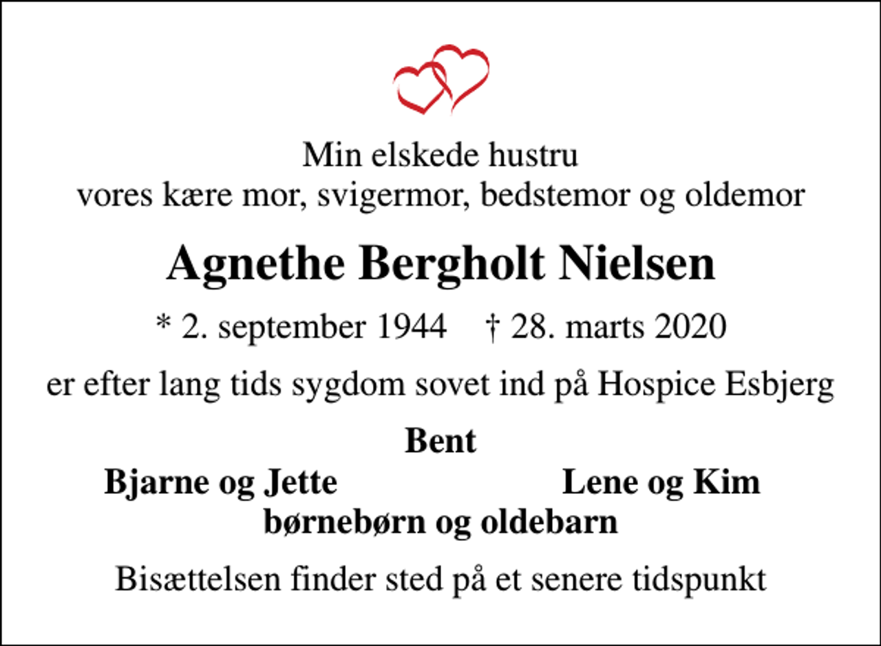 <p>Min elskede hustru vores kære mor, svigermor, bedstemor og oldemor<br />Agnethe Bergholt Nielsen<br />* 2. september 1944 ✝ 28. marts 2020<br />er efter lang tids sygdom sovet ind på Hospice Esbjerg<br />Bent<br />Bjarne og Jette<br />Lene og Kim<br />Bisættelsen finder sted på et senere tidspunkt</p>