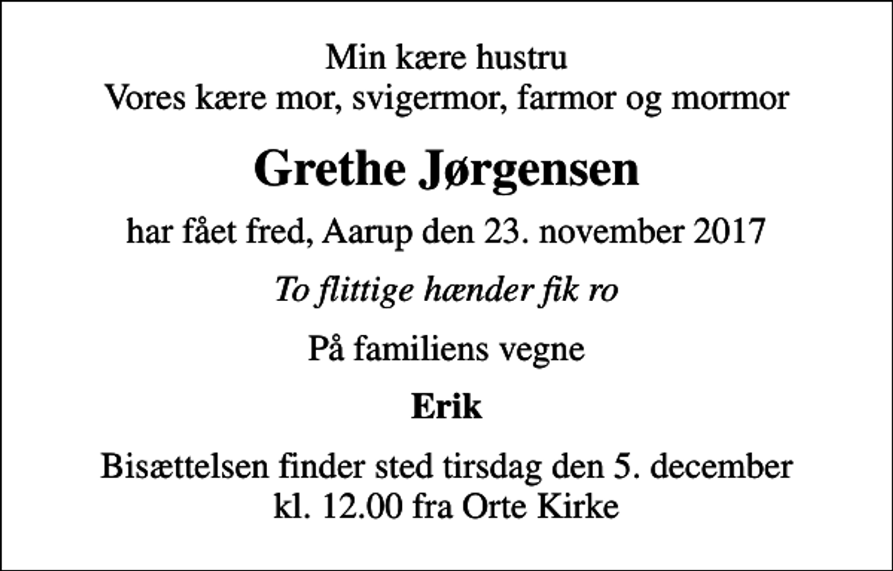 <p>Min kære hustru Vores kære mor, svigermor, farmor og mormor<br />Grethe Jørgensen<br />har fået fred, Aarup den 23. november 2017<br />To flittige hænder fik ro<br />På familiens vegne<br />Erik<br />Bisættelsen finder sted tirsdag den 5. december kl. 12.00 fra Orte Kirke</p>