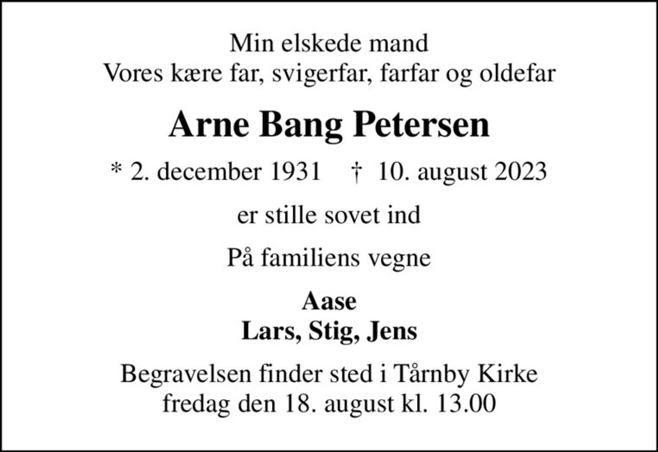 Min elskede mand Vores kære far, svigerfar, farfar og oldefar
Arne Bang Petersen
* 2. december 1931    ✝ 10. august 2023
er stille sovet ind
På familiens vegne
Aase Lars, Stig, Jens
Begravelsen finder sted i Tårnby Kirke  fredag den 18. august kl. 13.00