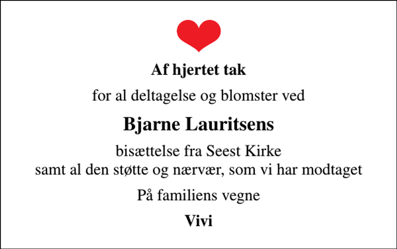 <p>Af hjertet tak<br />for al deltagelse og blomster ved<br />Bjarne Lauritsens<br />bisættelse fra Seest Kirke samt al den støtte og nærvær, som vi har modtaget<br />På familiens vegne<br />Vivi</p>