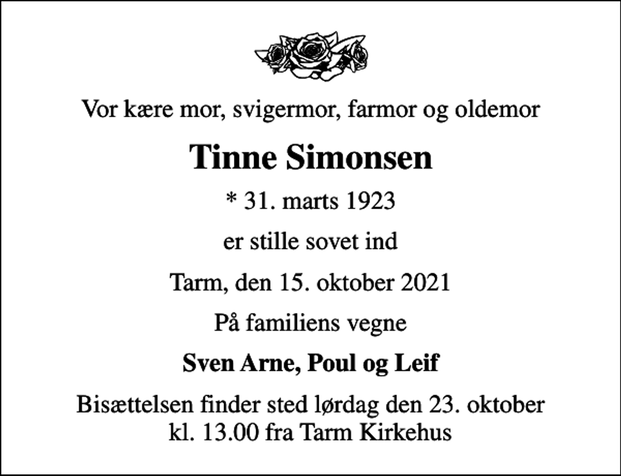 <p>Vor kære mor, svigermor, farmor og oldemor<br />Tinne Simonsen<br />* 31. marts 1923<br />er stille sovet ind<br />Tarm, den 15. oktober 2021<br />På familiens vegne<br />Sven Arne, Poul og Leif<br />Bisættelsen finder sted lørdag den 23. oktober kl. 13.00 fra Tarm Kirkehus</p>