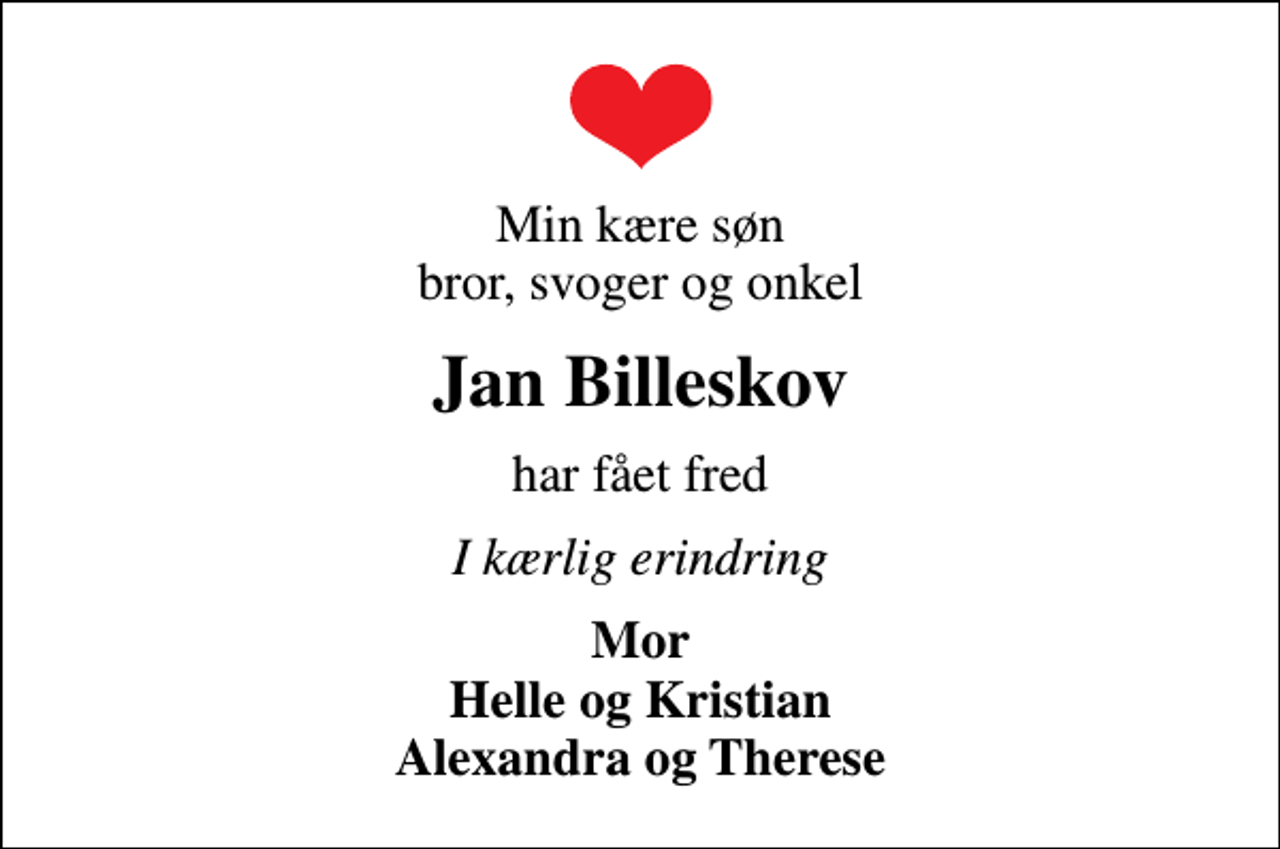 <p>Min kære søn bror, svoger og onkel<br />Jan Billeskov<br />har fået fred<br />I kærlig erindring<br />Mor Helle og Kristian Alexandra og Therese</p>