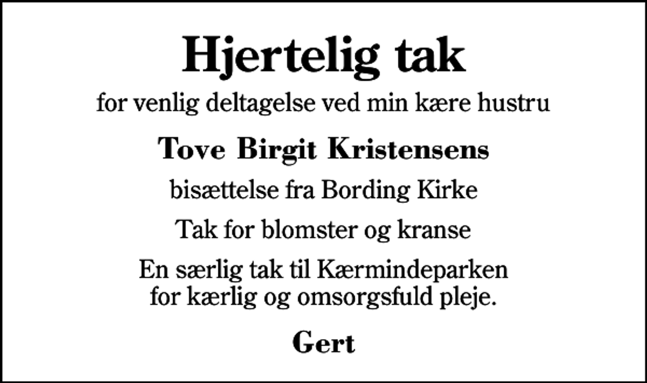 <p>Hjertelig tak<br />for venlig deltagelse ved min kære hustru<br />Tove Birgit Kristensens<br />bisættelse fra Bording Kirke<br />Tak for blomster og kranse<br />En særlig tak til Kærmindeparken for kærlig og omsorgsfuld pleje.<br />Gert</p>