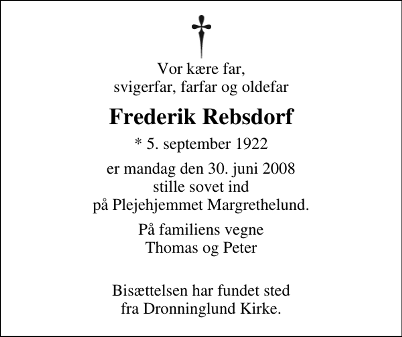<p>Vor kære far, svigerfar, farfar og oldefar<br />Frederik Rebsdorf<br />* 5. september 1922<br />er mandag den 30. juni 2008 stille sovet ind på Plejehjemmet Margrethelund.<br />På familiens vegne Thomas og Peter<br />Bisættelsen har fundet sted fra Dronninglund Kirke.</p>