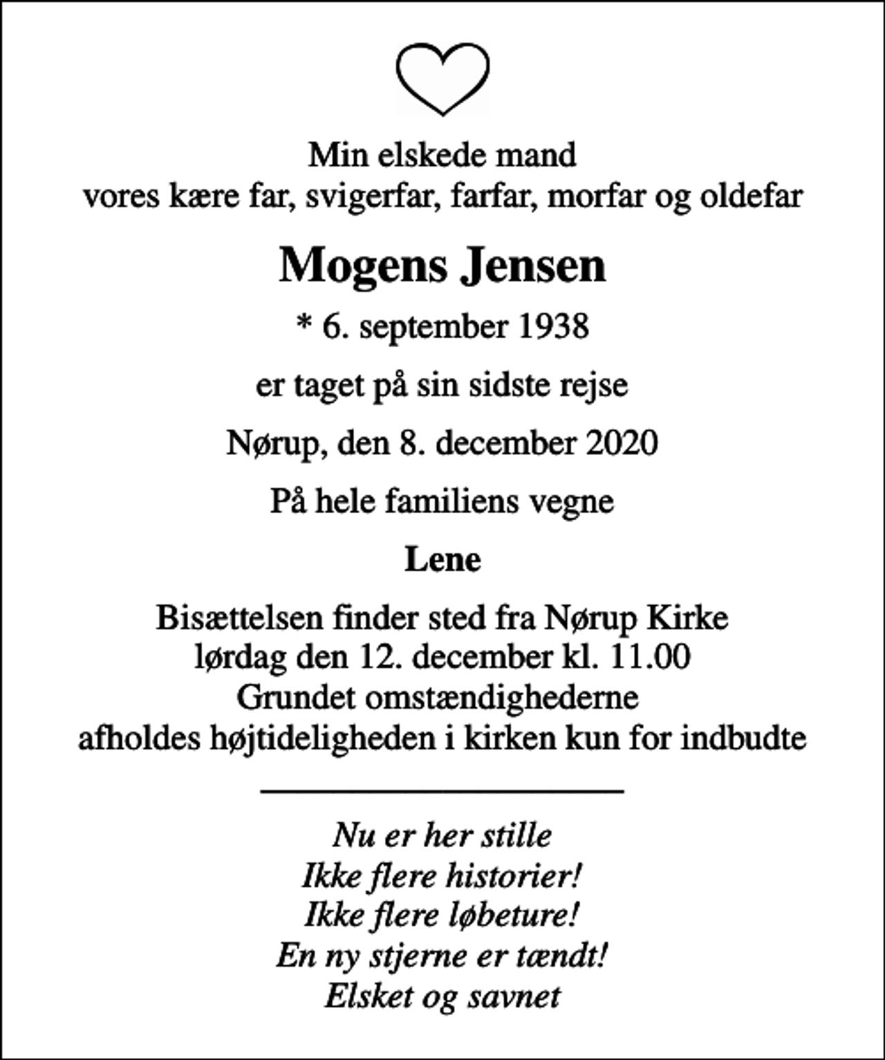 <p>Min elskede mand vores kære far, svigerfar, farfar, morfar og oldefar<br />Mogens Jensen<br />* 6. september 1938<br />er taget på sin sidste rejse<br />Nørup, den 8. december 2020<br />På hele familiens vegne<br />Lene<br />Bisættelsen finder sted fra Nørup Kirke lørdag den 12. december kl. 11.00 Grundet omstændighederne afholdes højtideligheden i kirken kun for indbudte ____________________<br />Nu er her stille Ikke flere historier! Ikke flere løbeture! En ny stjerne er tændt! Elsket og savnet</p>