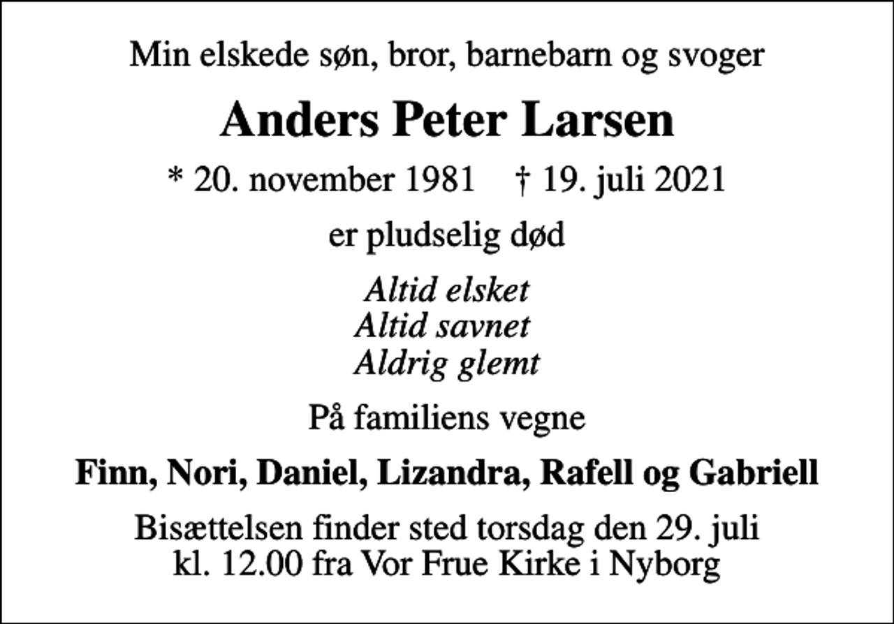 <p>Min elskede søn, bror, barnebarn og svoger<br />Anders Peter Larsen<br />* 20. november 1981 ✝ 19. juli 2021<br />er pludselig død<br />Altid elsket Altid savnet Aldrig glemt<br />På familiens vegne<br />Finn, Nori, Daniel, Lizandra, Rafell og Gabriell<br />Bisættelsen finder sted torsdag den 29. juli kl. 12.00 fra Vor Frue Kirke i Nyborg</p>