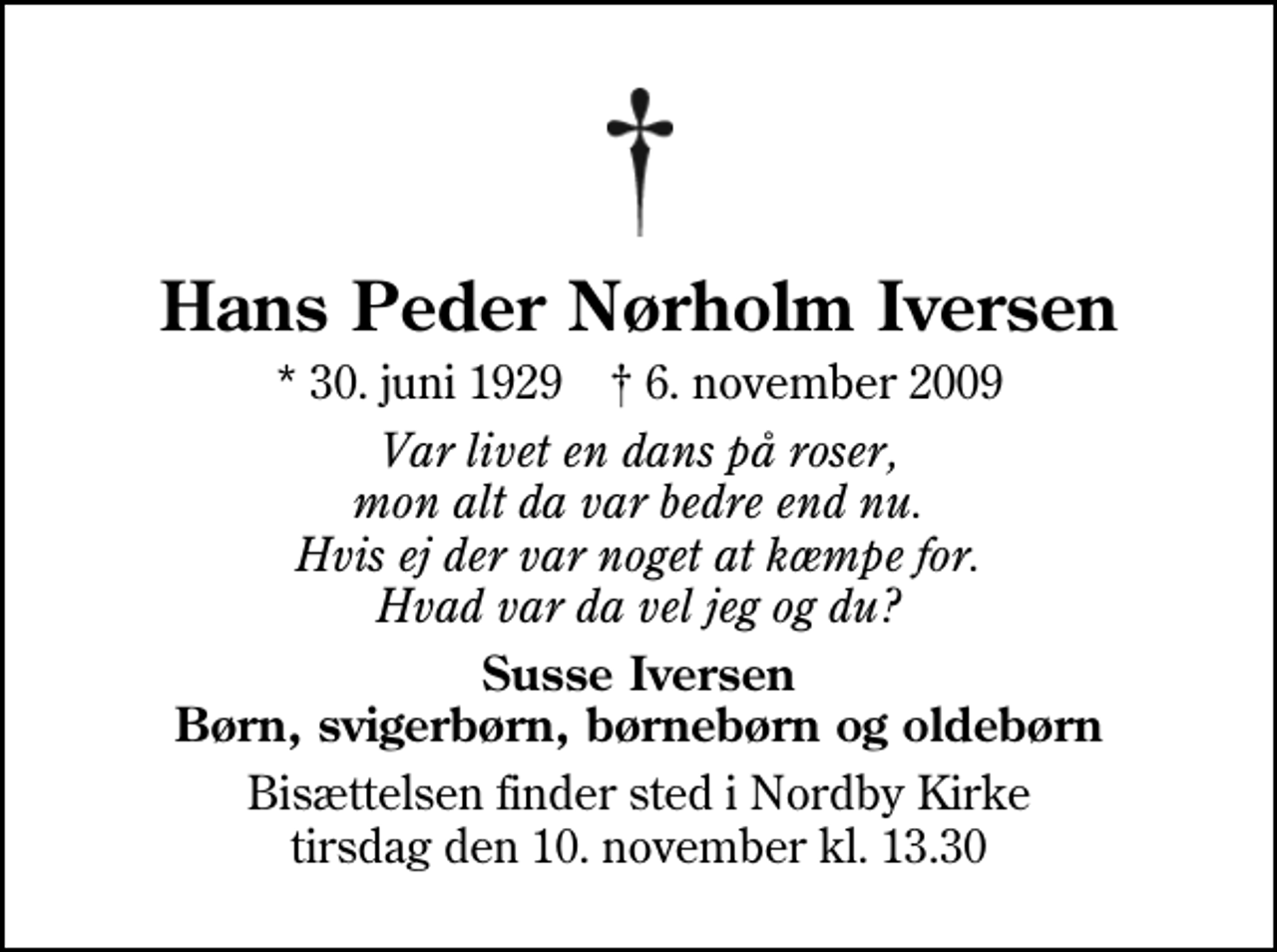 <p>Hans Peder Nørholm Iversen<br />* 30. juni 1929 ✝ 6. november 2009<br />Var livet en dans på roser, mon alt da var bedre end nu. Hvis ej der var noget at kæmpe for. Hvad var da vel jeg og du?<br />Susse Iversen Børn, svigerbørn, børnebørn og oldebørn<br />Bisættelsen finder sted i Nordby Kirke tirsdag den 10. november kl. 13.30</p>