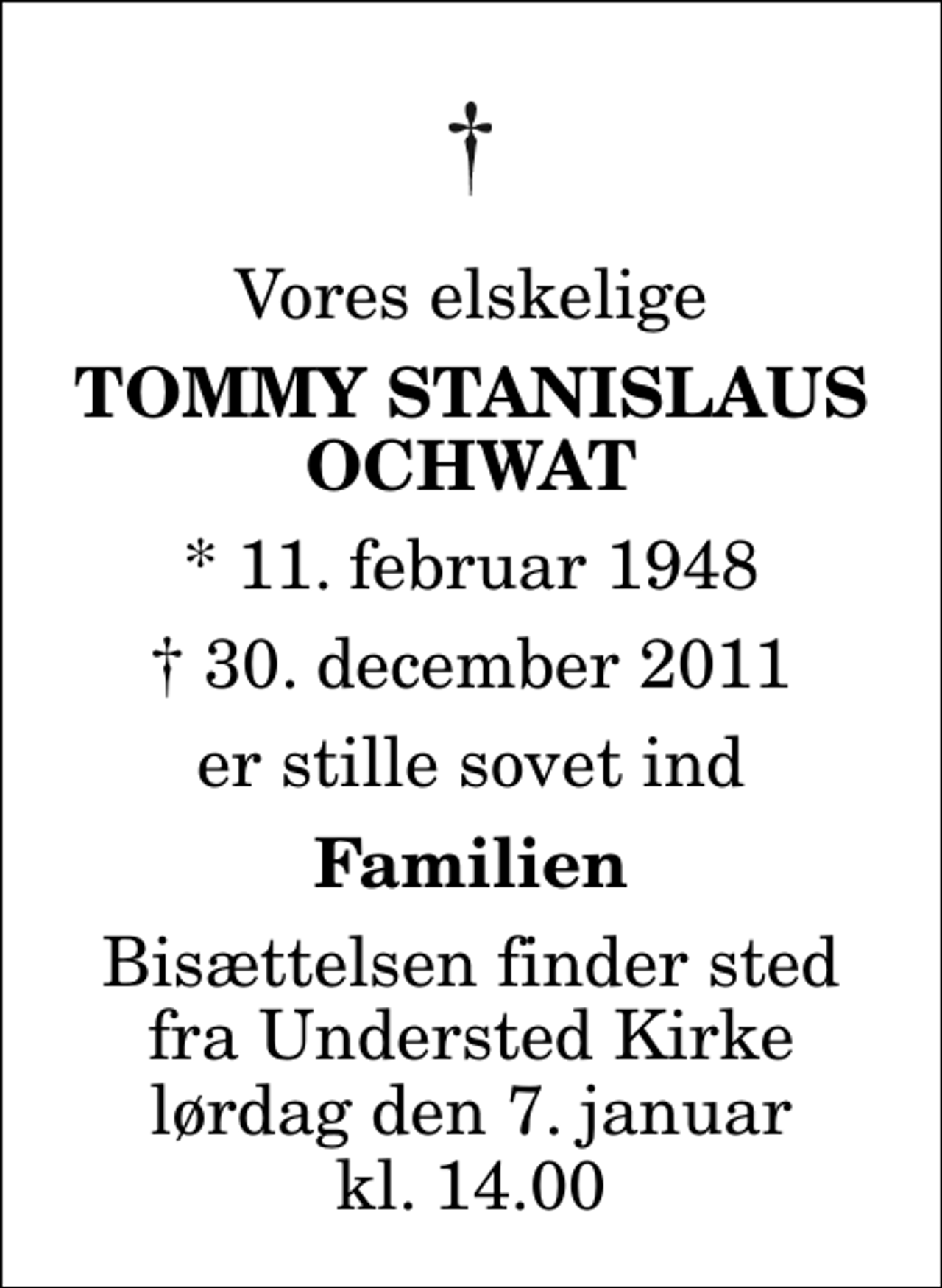 <p>Vores elskelige<br />Tommy Stanislaus Ochwat<br />* 11. februar 1948<br />✝ 30. december 2011<br />er stille sovet ind<br />Familien<br />Bisættelsen finder sted fra Understed Kirke lørdag den 7. januar kl. 14.00</p>