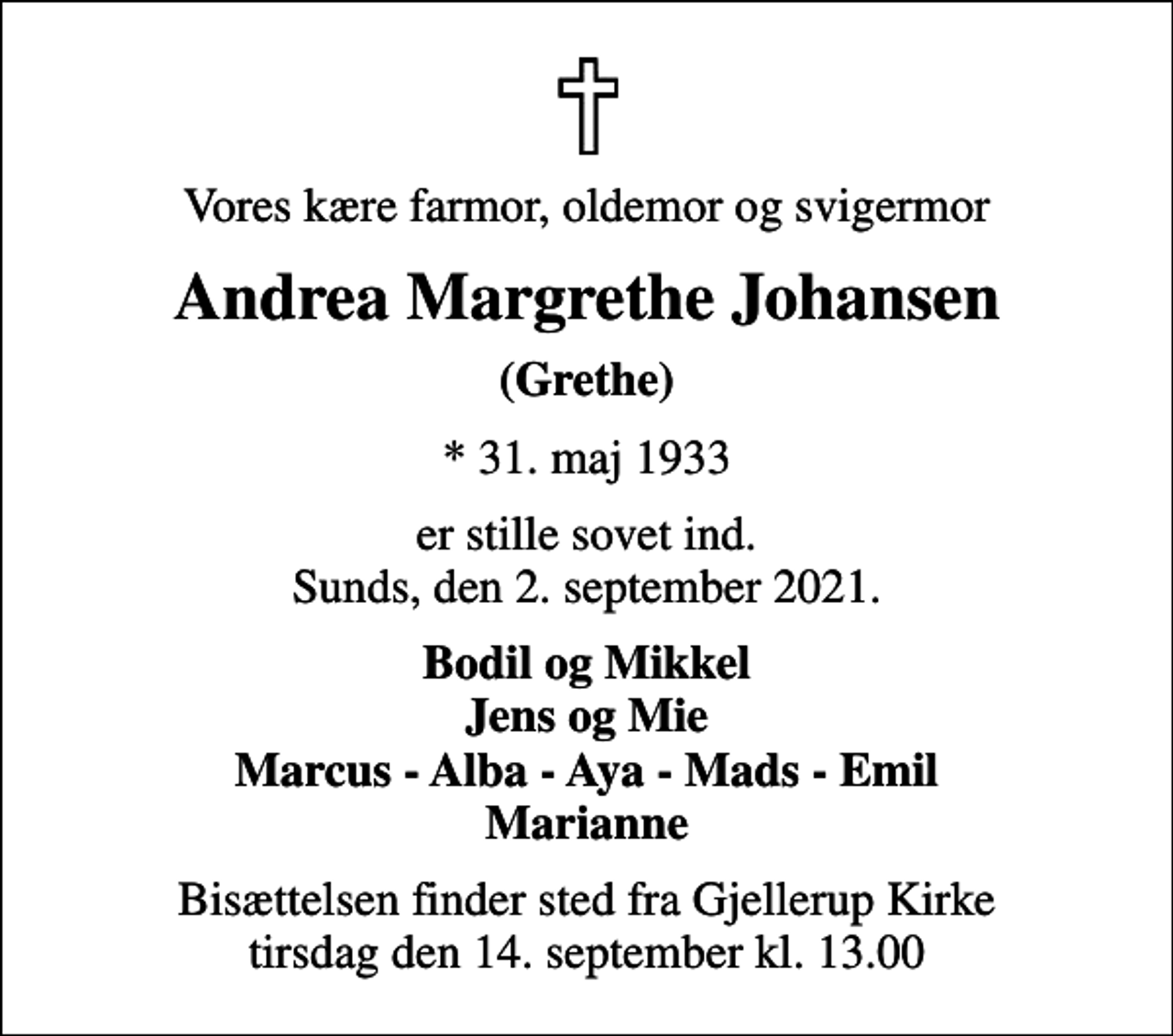 <p>Vores kære farmor, oldemor og svigermor<br />Andrea Margrethe Johansen<br />(Grethe)<br />* 31. maj 1933<br />er stille sovet ind. Sunds, den 2. september 2021.<br />Bodil og Mikkel Jens og Mie Marcus - Alba - Aya - Mads - Emil Marianne<br />Bisættelsen finder sted fra Gjellerup Kirke tirsdag den 14. september kl. 13.00</p>