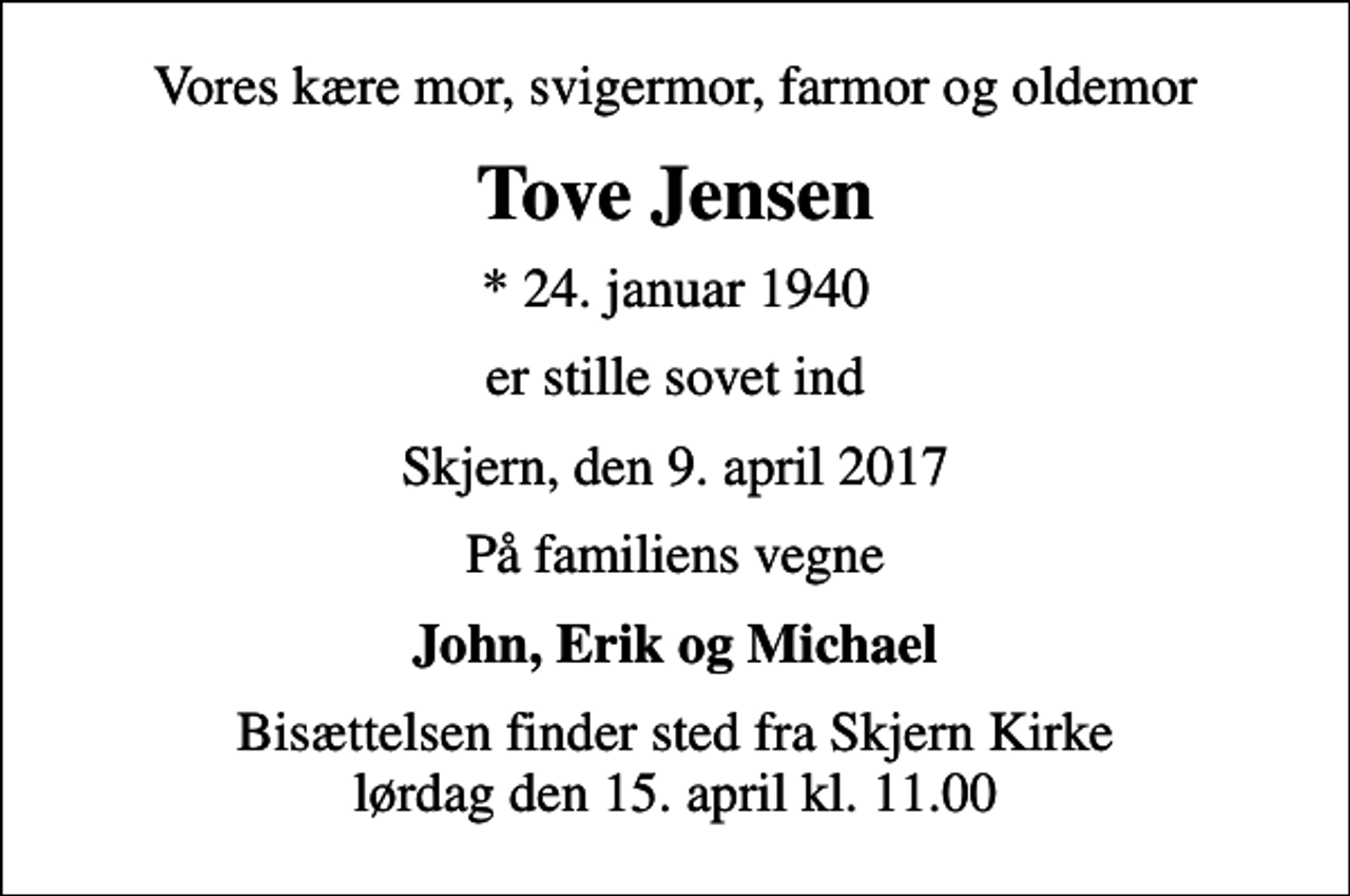 <p>Vores kære mor, svigermor, farmor og oldemor<br />Tove Jensen<br />* 24. januar 1940<br />er stille sovet ind<br />Skjern, den 9. april 2017<br />På familiens vegne<br />John, Erik og Michael<br />Bisættelsen finder sted fra Skjern Kirke lørdag den 15. april kl. 11.00</p>