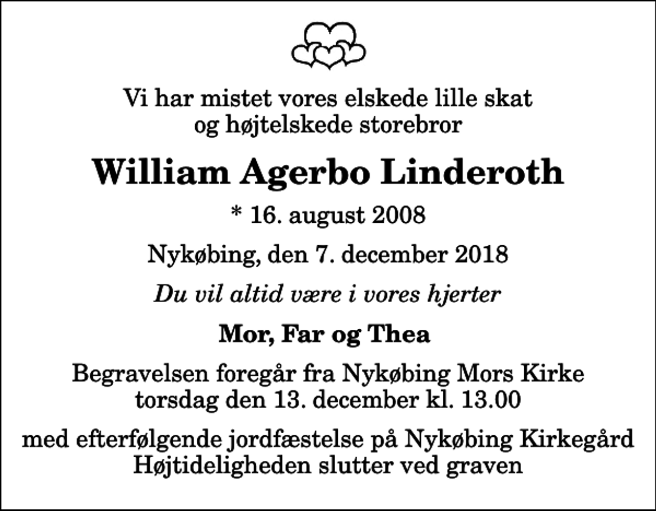 <p>Vi har mistet vores elskede lille skat og højtelskede storebror<br />William Agerbo Linderoth<br />* 16. august 2008<br />Nykøbing, den 7. december 2018<br />Du vil altid være i vores hjerter<br />Mor, Far og Thea<br />Begravelsen foregår fra Nykøbing Mors Kirke torsdag den 13. december kl. 13.00 med efterfølgende jordfæstelse på Nykøbing Kirkegård Højtideligheden slutter ved graven</p>