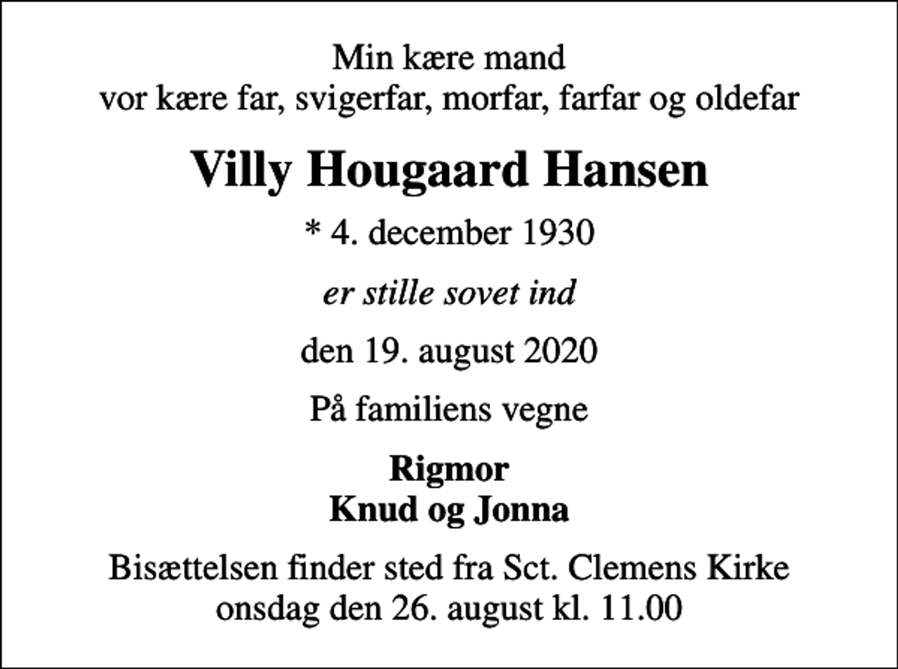 <p>Min kære mand vor kære far, svigerfar, morfar, farfar og oldefar<br />Villy Hougaard Hansen<br />* 4. december 1930<br />er stille sovet ind<br />den 19. august 2020<br />På familiens vegne<br />Rigmor Knud og Jonna<br />Bisættelsen finder sted fra Sct. Clemens Kirke onsdag den 26. august kl. 11.00</p>