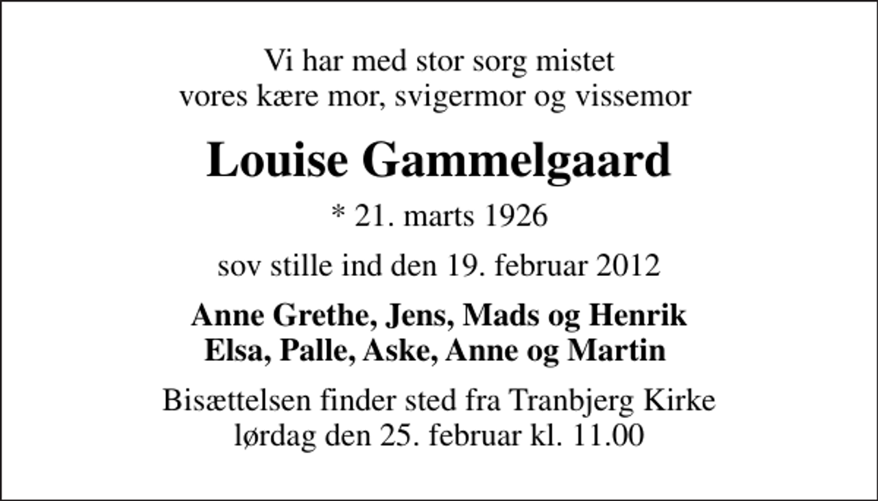 <p>Vi har med stor sorg mistet vores kære mor, svigermor og vissemor<br />Louise Gammelgaard<br />* 21. marts 1926<br />sov stille ind den 19. februar 2012<br />Anne Grethe, Jens, Mads og Henrik Elsa, Palle, Aske, Anne og Martin<br />Bisættelsen finder sted fra Tranbjerg Kirke lørdag den 25. februar kl. 11.00</p>
