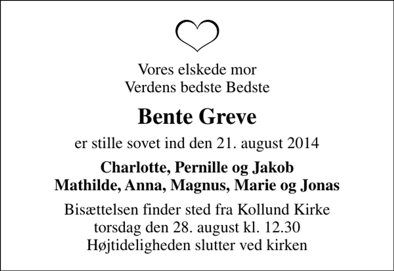 <p>Vores elskede mor Verdens bedste Bedste<br />Bente Greve<br />er stille sovet ind den 21. august 2014<br />Charlotte, Pernille og Jakob Mathilde, Anna, Magnus, Marie og Jonas<br />Bisættelsen finder sted fra Kollund Kirke torsdag den 28. august kl. 12.30 Højtideligheden slutter ved kirken</p>