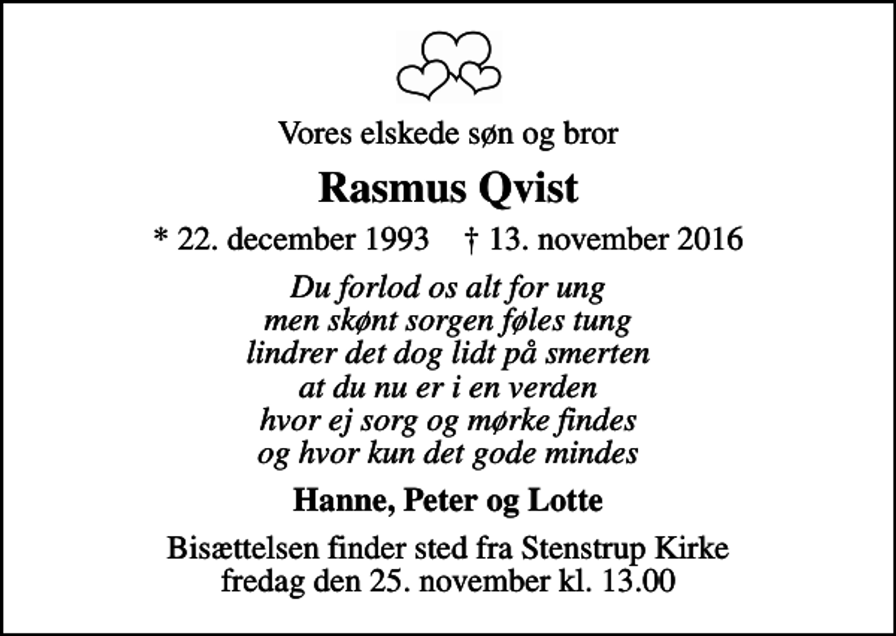 <p>Vores elskede søn og bror<br />Rasmus Qvist<br />* 22. december 1993 ✝ 13. november 2016<br />Du forlod os alt for ung men skønt sorgen føles tung lindrer det dog lidt på smerten at du nu er i en verden hvor ej sorg og mørke findes og hvor kun det gode mindes<br />Hanne, Peter og Lotte<br />Bisættelsen finder sted fra Stenstrup Kirke fredag den 25. november kl. 13.00</p>