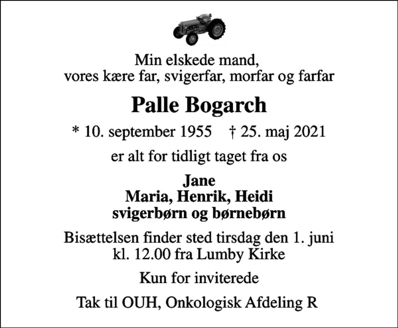 <p>Min elskede mand, vores kære far, svigerfar, morfar og farfar<br />Palle Bogarch<br />* 10. september 1955 ✝ 25. maj 2021<br />er alt for tidligt taget fra os<br />Jane Maria, Henrik, Heidi svigerbørn og børnebørn<br />Bisættelsen finder sted tirsdag den 1. juni kl. 12.00 fra Lumby Kirke<br />Kun for inviterede<br />Tak til OUH, Onkologisk Afdeling R</p>