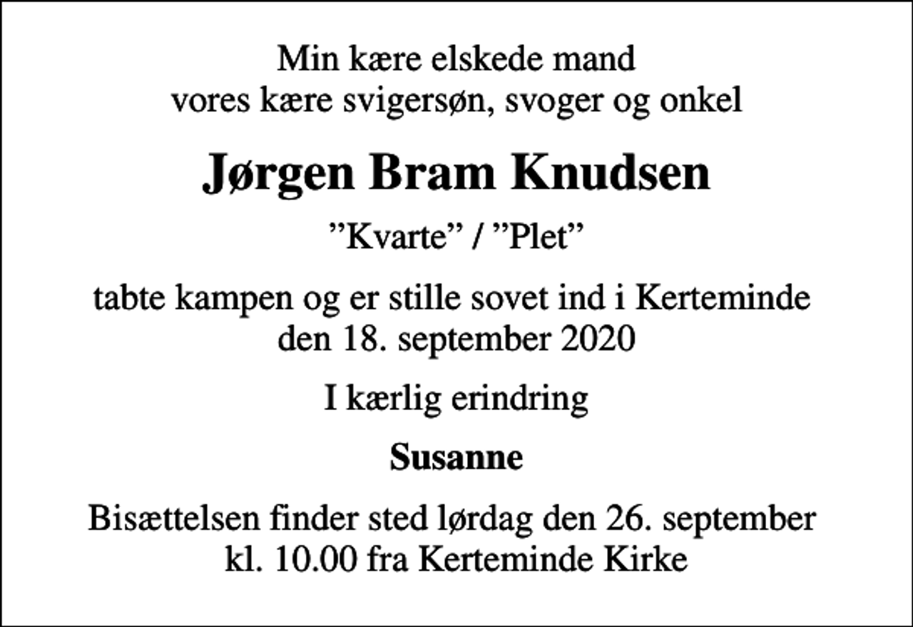 <p>Min kære elskede mand vores kære svigersøn, svoger og onkel<br />Jørgen Bram Knudsen<br />Kvarte / Plet<br />tabte kampen og er stille sovet ind i Kerteminde den 18. september 2020<br />I kærlig erindring<br />Susanne<br />Bisættelsen finder sted lørdag den 26. september kl. 10.00 fra Kerteminde Kirke</p>