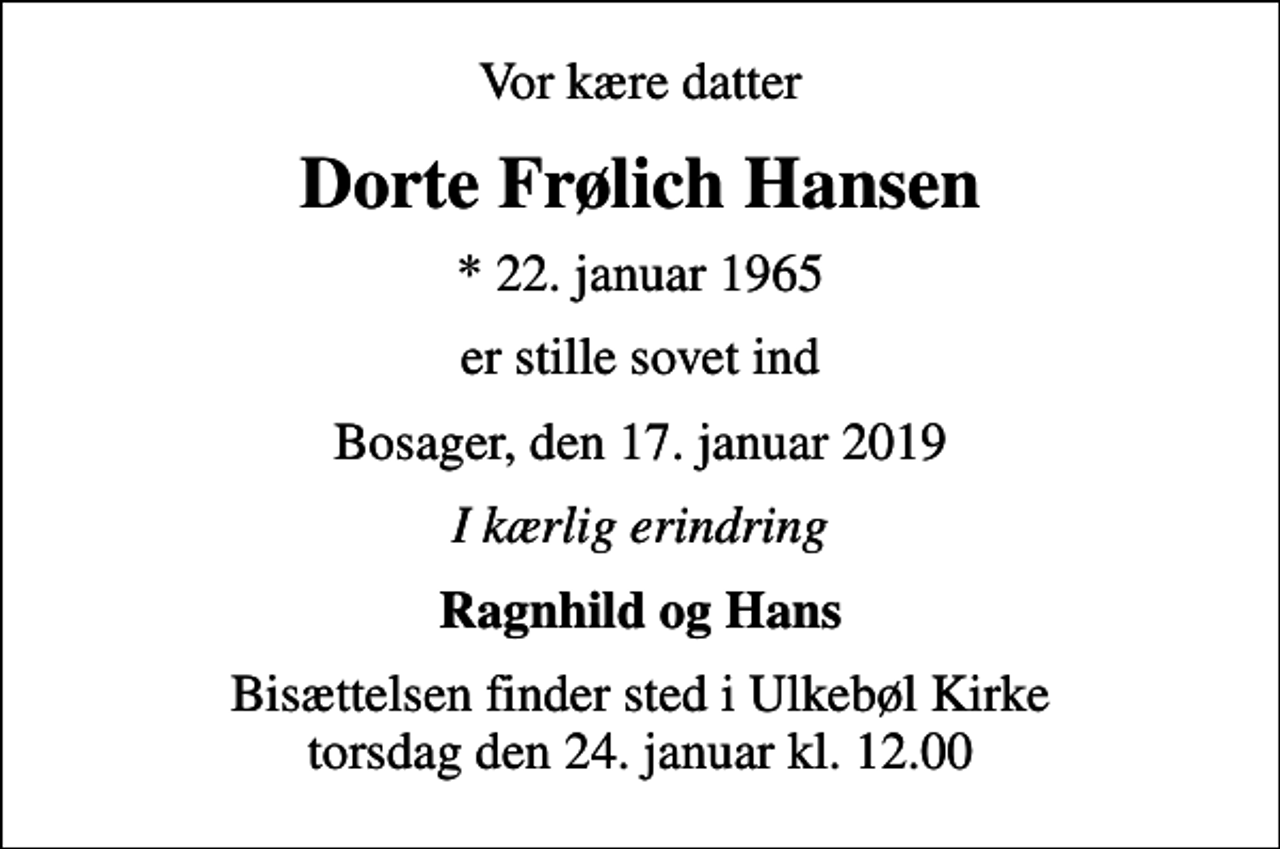 <p>Vor kære datter<br />Dorte Frølich Hansen<br />* 22. januar 1965<br />er stille sovet ind<br />Bosager, den 17. januar 2019<br />I kærlig erindring<br />Ragnhild og Hans<br />Bisættelsen finder sted i Ulkebøl Kirke torsdag den 24. januar kl. 12.00</p>