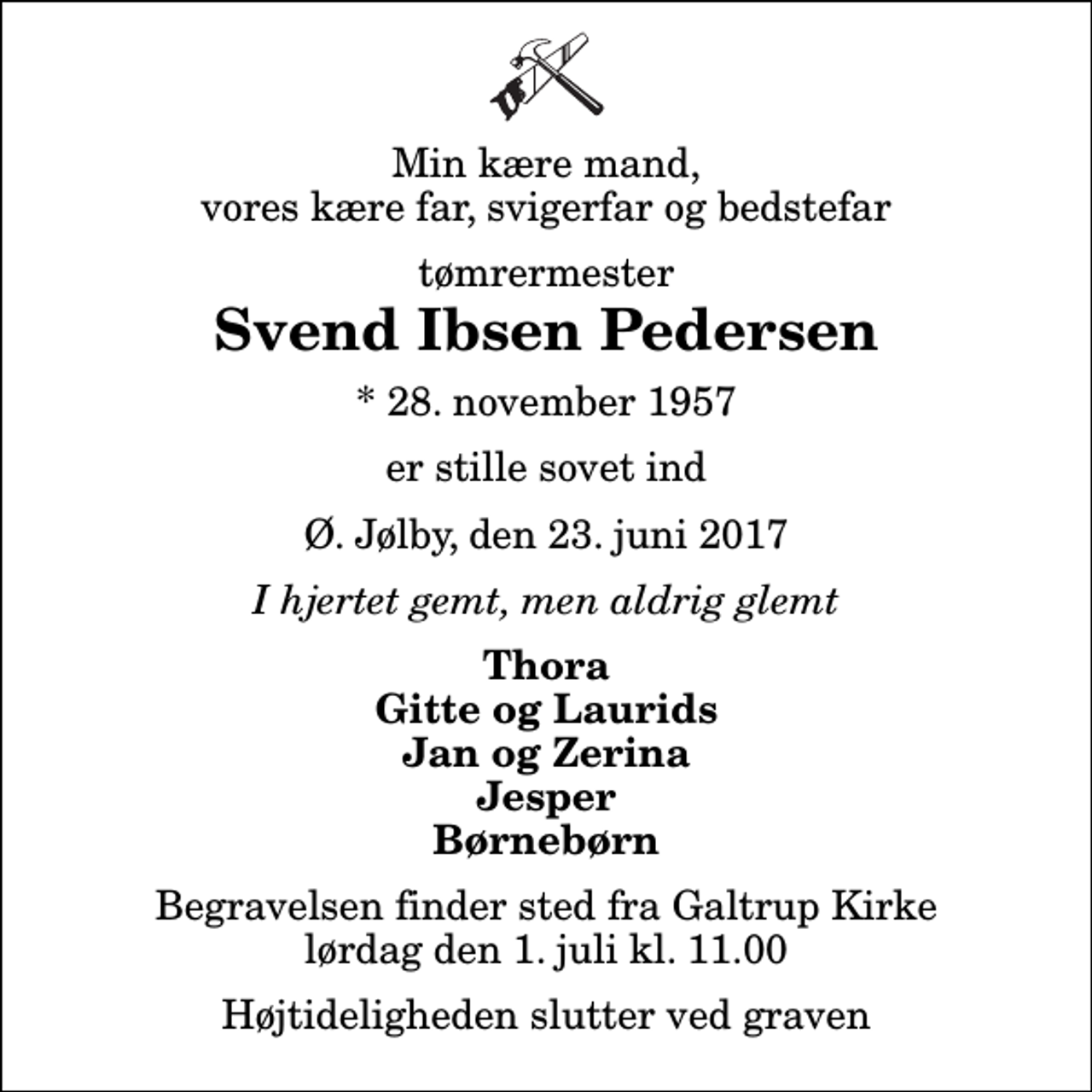 <p>Min kære mand, vores kære far, svigerfar og bedstefar<br />tømrermester<br />Svend Ibsen Pedersen<br />* 28. november 1957<br />er stille sovet ind<br />Ø. Jølby, den 23. juni 2017<br />I hjertet gemt, men aldrig glemt<br />Thora Gitte og Laurids Jan og Zerina Jesper Børnebørn<br />Begravelsen finder sted fra Galtrup Kirke lørdag den 1. juli kl. 11.00 Højtideligheden slutter ved graven</p>