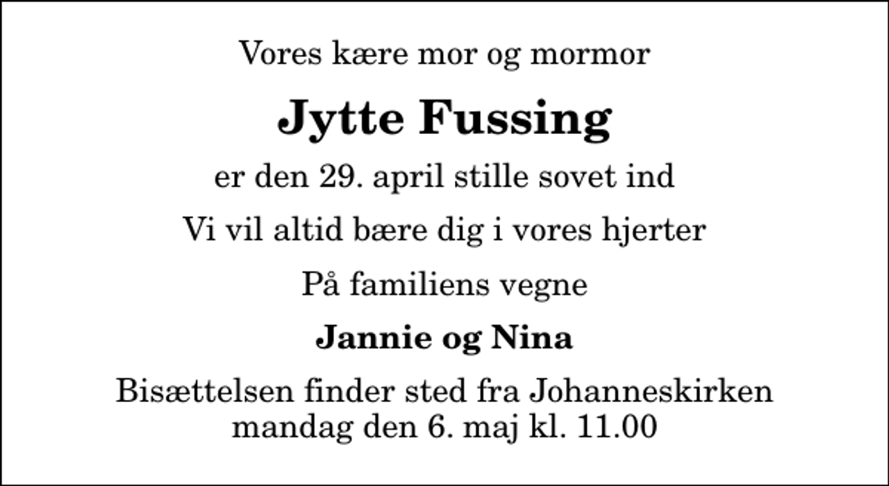 <p>Vores kære mor og mormor<br />Jytte Fussing<br />er den 29. april stille sovet ind<br />Vi vil altid bære dig i vores hjerter<br />På familiens vegne<br />Jannie og Nina<br />Bisættelsen finder sted fra Johanneskirken mandag den 6. maj kl. 11.00</p>