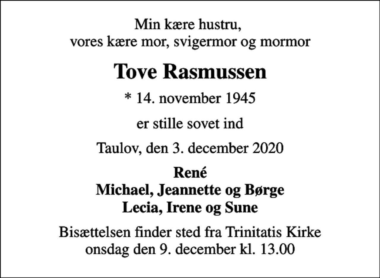 <p>Min kære hustru, vores kære mor, svigermor og mormor<br />Tove Rasmussen<br />* 14. november 1945<br />er stille sovet ind<br />Taulov, den 3. december 2020<br />René Michael, Jeannette og Børge Lecia, Irene og Sune<br />Bisættelsen finder sted fra Trinitatis Kirke onsdag den 9. december kl. 13.00</p>