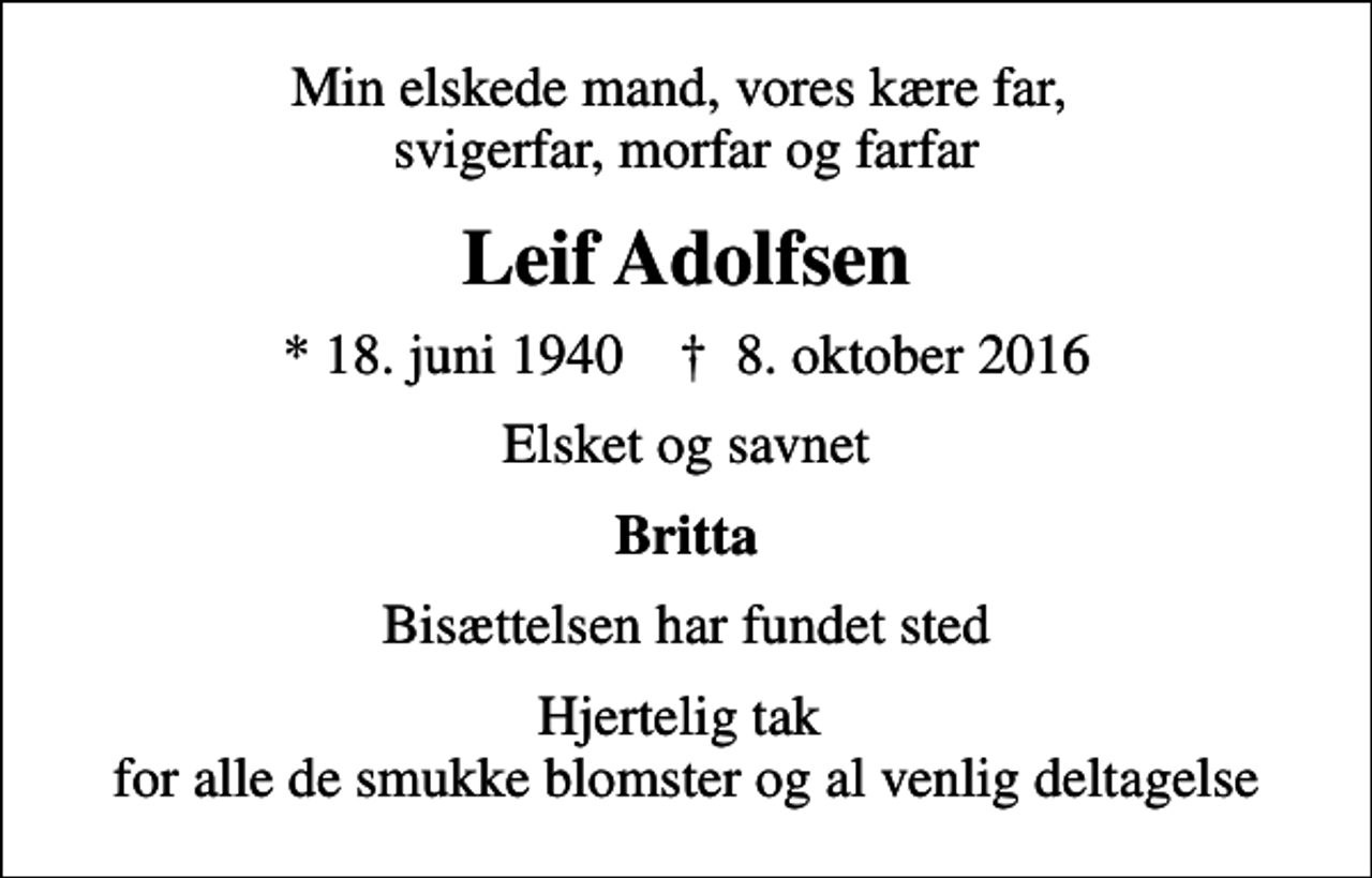 <p>Min elskede mand, vores kære far, svigerfar, morfar og farfar<br />Leif Adolfsen<br />* 18. juni 1940 ✝ 8. oktober 2016<br />Elsket og savnet<br />Britta<br />Bisættelsen har fundet sted<br />Hjertelig tak for alle de smukke blomster og al venlig deltagelse</p>
