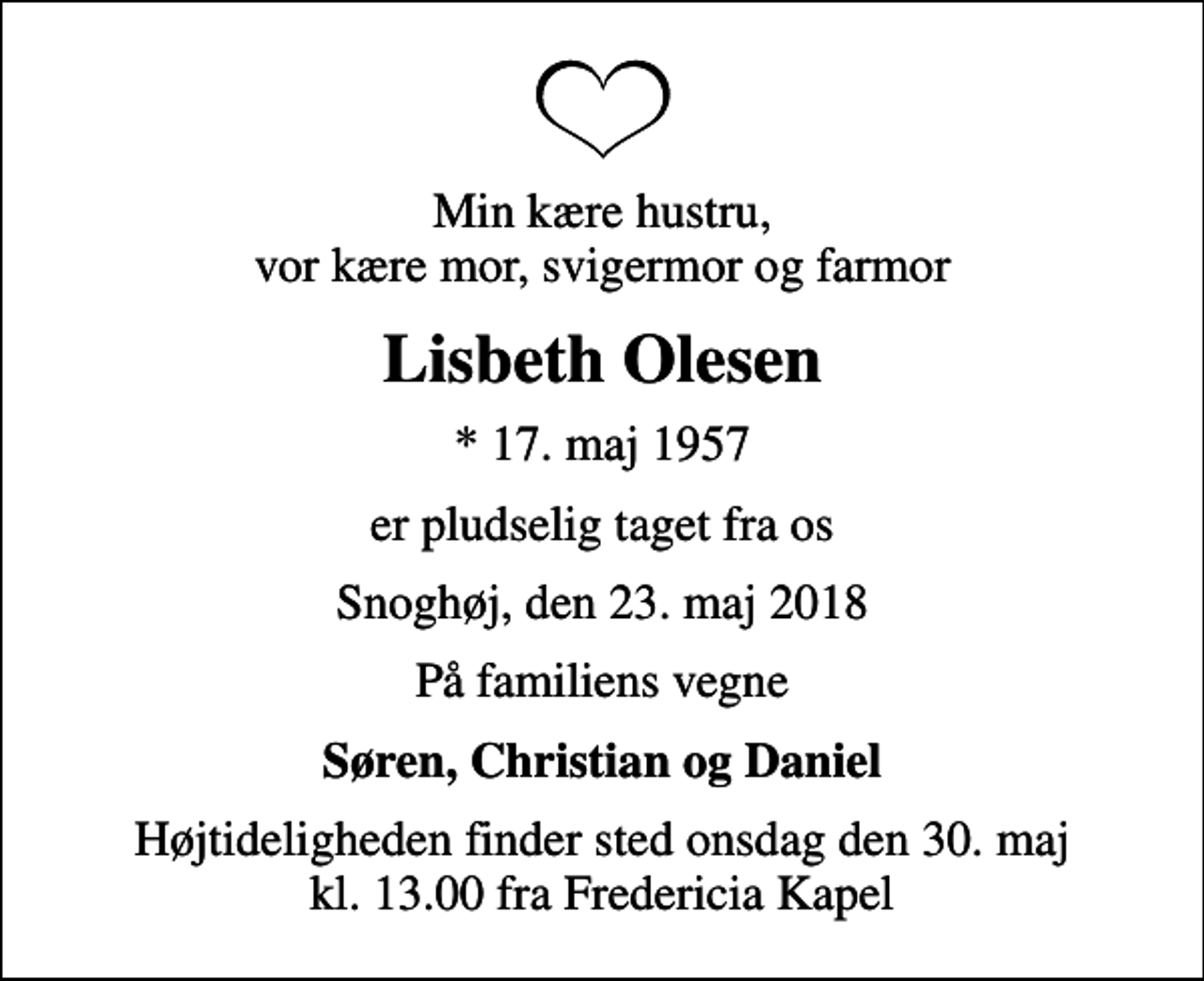 <p>Min kære hustru, vor kære mor, svigermor og farmor<br />Lisbeth Olesen<br />* 17. maj 1957<br />er pludselig taget fra os<br />Snoghøj, den 23. maj 2018<br />På familiens vegne<br />Søren, Christian og Daniel<br />Højtideligheden finder sted onsdag den 30. maj kl. 13.00 fra Fredericia Kapel</p>