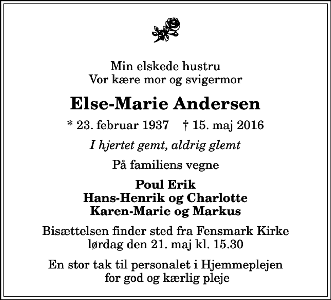 <p>Min elskede hustru Vor kære mor og svigermor<br />Else-Marie Andersen<br />* 23. februar 1937 ✝ 15. maj 2016<br />I hjertet gemt, aldrig glemt<br />På familiens vegne<br />Poul Erik Hans-Henrik og Charlotte Karen-Marie og Markus<br />Bisættelsen finder sted fra Fensmark Kirke lørdag den 21. maj kl. 15.30<br />En stor tak til personalet i Hjemmeplejen for god og kærlig pleje</p>