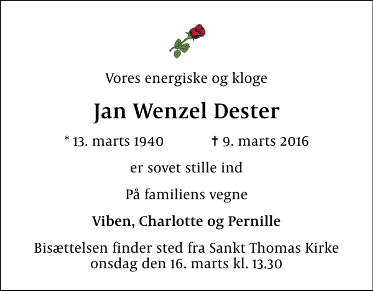 <p>Vores energiske og kloge<br />Jan Wenzel Dester<br />* 13. marts 1940 ✝ 9. marts 2016<br />er sovet stille ind<br />På familiens vegne<br />Viben, Charlotte og Pernille<br />Bisættelsen finder sted fra Sankt Thomas Kirke onsdag den 16. marts kl. 13.30</p>