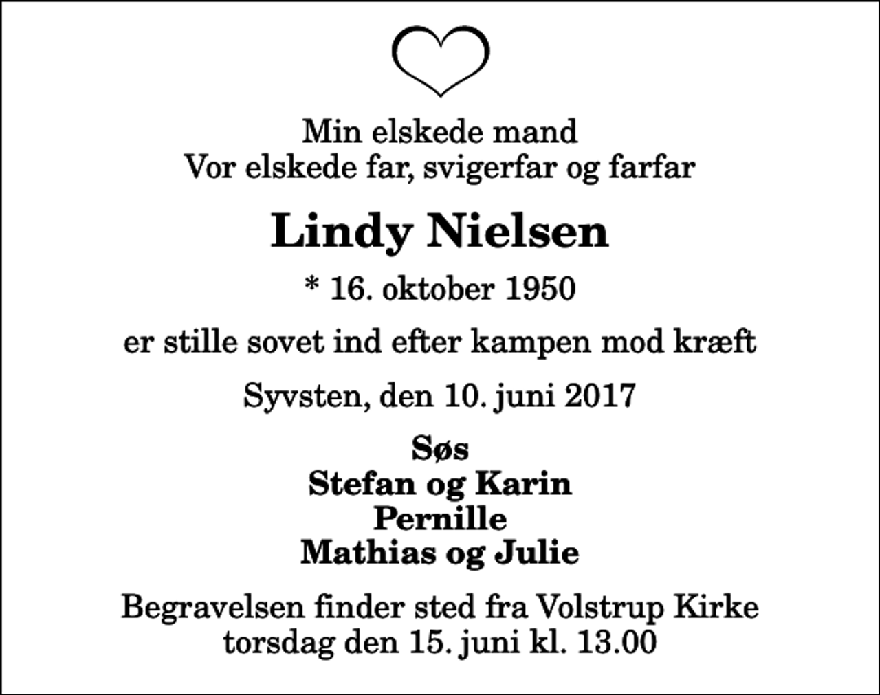 <p>Min elskede mand Vor elskede far, svigerfar og farfar<br />Lindy Nielsen<br />* 16. oktober 1950<br />er stille sovet ind efter kampen mod kræft<br />Syvsten, den 10. juni 2017<br />Søs Stefan og Karin Pernille Mathias og Julie<br />Begravelsen finder sted fra Volstrup Kirke torsdag den 15. juni kl. 13.00</p>