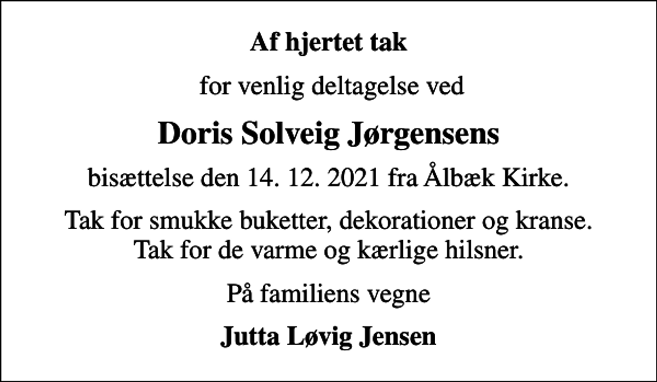 <p>Af hjertet tak<br />for venlig deltagelse ved<br />Doris Solveig Jørgensens<br />bisættelse den 14. 12. 2021 fra Ålbæk Kirke.<br />Tak for smukke buketter, dekorationer og kranse. Tak for de varme og kærlige hilsner.<br />På familiens vegne<br />Jutta Løvig Jensen</p>