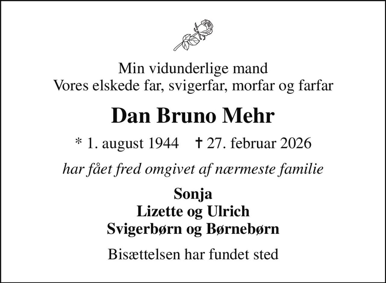 Min vidunderlige mand Vores elskede far, svigerfar, morfar og farfar
Dan Bruno Mehr
* 1. august 1944    ✝ 27. februar 2026
har fået fred omgivet af nærmeste familie
Sonja Lizette og Ulrich Svigerbørn og Børnebørn
Bisættelsen har fundet sted