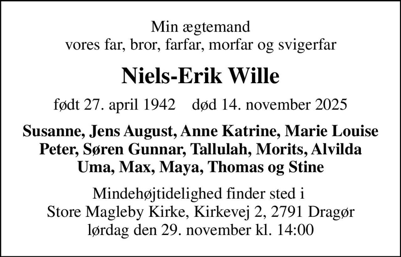 Min ægtemand vores far, bror, farfar, morfar og svigerfar
Niels-Erik Wille
født 27. april 1942    død 14. november 2025
Susanne, Jens August, Anne Katrine, Marie Louise Peter, Søren Gunnar, Tallulah, Morits, Alvilda Uma, Max, Maya, Thomas og Stine
Mindehøjtidelighed finder sted i  Store Magleby Kirke, Kirkevej 2, 2791 Dragør lørdag den 29. november kl. 14:00
