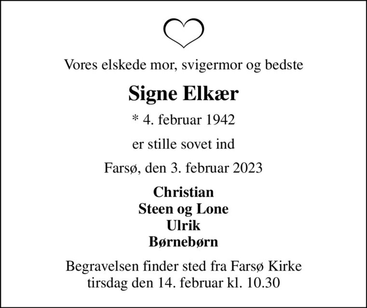 Vores elskede mor, svigermor og bedste
Signe Elkær
* 4. februar 1942
er stille sovet ind
Farsø, den 3. februar 2023
Christian Steen og Lone Ulrik Børnebørn
Begravelsen finder sted fra Farsø Kirke  tirsdag den 14. februar kl. 10.30