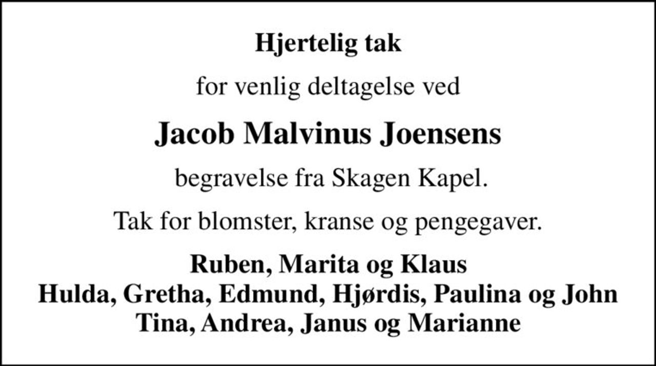 Hjertelig tak
for venlig deltagelse ved
Jacob Malvinus Joensens
 begravelse fra Skagen Kapel.
Tak for blomster, kranse og pengegaver.
Ruben, Marita og Klaus Hulda, Gretha, Edmund, Hjørdis, Paulina og John Tina, Andrea, Janus og Marianne