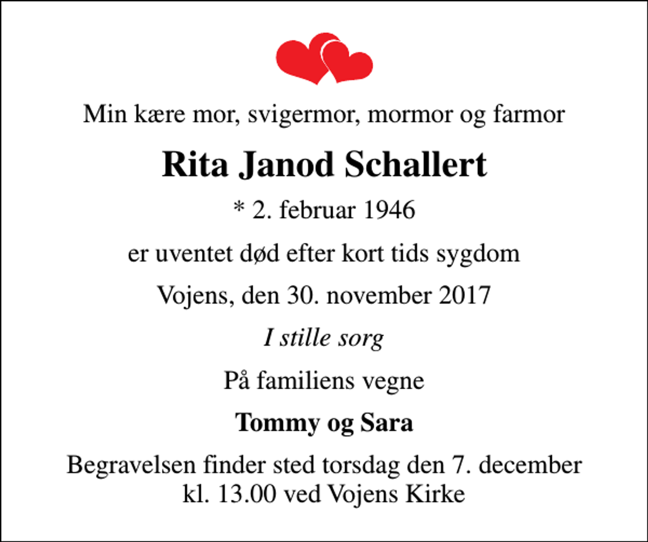 <p>Min kære mor, svigermor, mormor og farmor<br />Rita Janod Schallert<br />* 2. februar 1946<br />er uventet død efter kort tids sygdom<br />Vojens, den 30. november 2017<br />I stille sorg<br />På familiens vegne<br />Tommy og Sara<br />Begravelsen finder sted torsdag den 7. december kl. 13.00 ved Vojens Kirke</p>