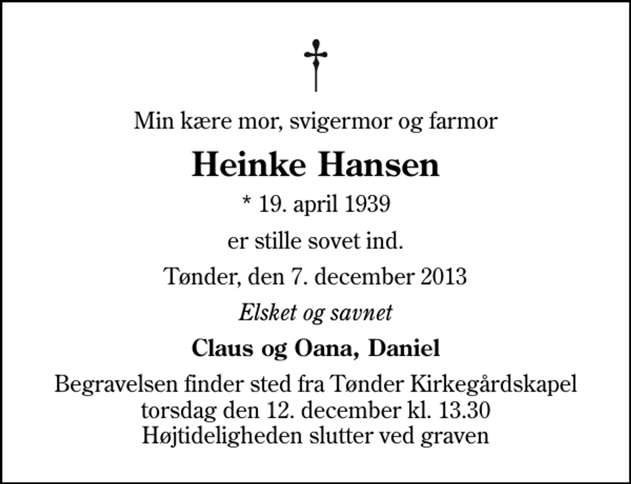 <p>Min kære mor, svigermor og farmor<br />Heinke Hansen<br />* 19. april 1939<br />er stille sovet ind.<br />Tønder, den 7. december 2013<br />Elsket og savnet<br />Claus og Oana, Daniel<br />Begravelsen finder sted fra Tønder Kirkegårdskapel torsdag den 12. december kl. 13.30 Højtideligheden slutter ved graven</p>