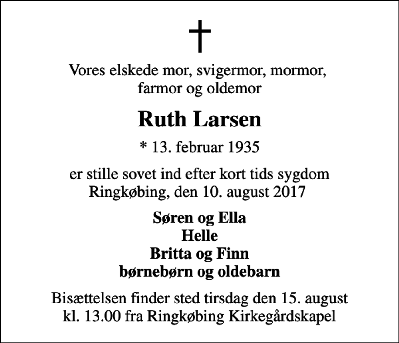 <p>Vores elskede mor, svigermor, mormor, farmor og oldemor<br />Ruth Larsen<br />* 13. februar 1935<br />er stille sovet ind efter kort tids sygdom Ringkøbing, den 10. august 2017<br />Søren og Ella Helle Britta og Finn børnebørn og oldebarn<br />Bisættelsen finder sted tirsdag den 15. august kl. 13.00 fra Ringkøbing Kirkegårdskapel</p>