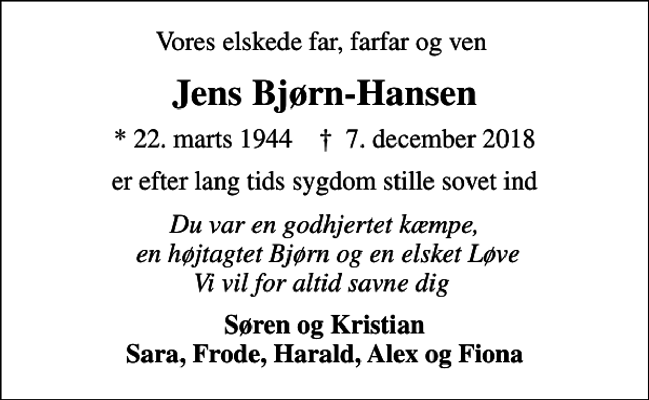 <p>Vores elskede far, farfar og ven<br />Jens Bjørn-Hansen<br />* 22. marts 1944 ✝ 7. december 2018<br />er efter lang tids sygdom stille sovet ind<br />Du var en godhjertet kæmpe, en højtagtet Bjørn og en elsket Løve Vi vil for altid savne dig<br />Søren og Kristian Sara, Frode, Harald, Alex og Fiona</p>