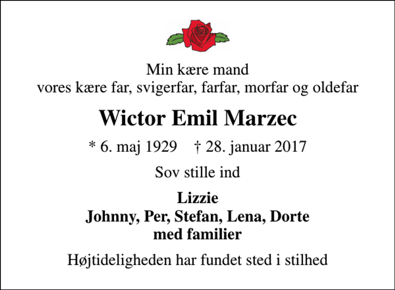 <p>Min kære mand vores kære far, svigerfar, farfar, morfar og oldefar<br />Wictor Emil Marzec<br />* 6. maj 1929 ✝ 28. januar 2017<br />Sov stille ind<br />Lizzie Johnny, Per, Stefan, Lena, Dorte med familier<br />Højtideligheden har fundet sted i stilhed</p>