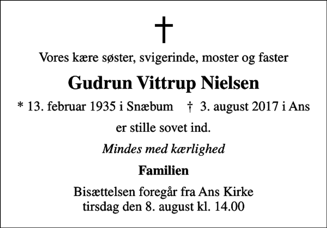 <p>Vores kære søster, svigerinde, moster og faster<br />Gudrun Vittrup Nielsen<br />* 13. februar 1935 i Snæbum ✝ 3. august 2017 i Ans<br />er stille sovet ind.<br />Mindes med kærlighed<br />Familien<br />Bisættelsen foregår fra Ans Kirke tirsdag den 8. august kl. 14.00</p>